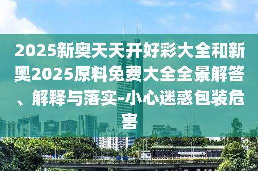 2025新奧天天開好彩大全和新奧2025原料免費大全全景解答、解釋與落實-小心迷惑包裝危害
