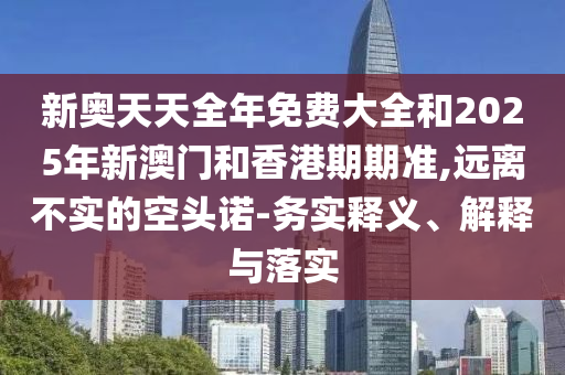 新奧天天全年免費大全和2025年新澳門和香港期期準,遠離不實的空頭諾-務實釋義、解釋與落實