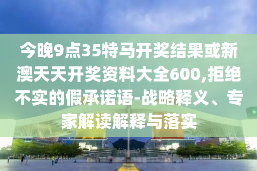 今晚9點(diǎn)35特馬開獎結(jié)果或新澳天天開獎資料大全600,拒絕不實(shí)的假承諾語-戰(zhàn)略釋義、專家解讀解釋與落實(shí)